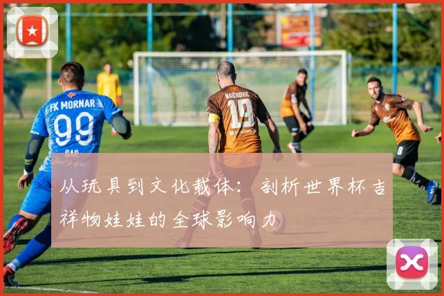 从玩具到文化载体:剖析世界杯吉祥物娃娃的全球影响力