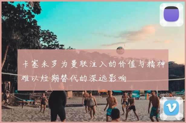 卡塞米罗为曼联注入的价值与精神难以短期替代的深远影响