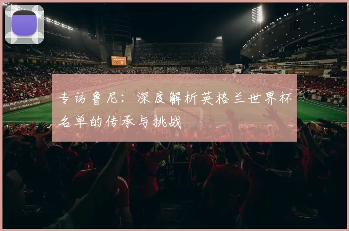 专访鲁尼:深度解析英格兰世界杯名单的传承与挑战