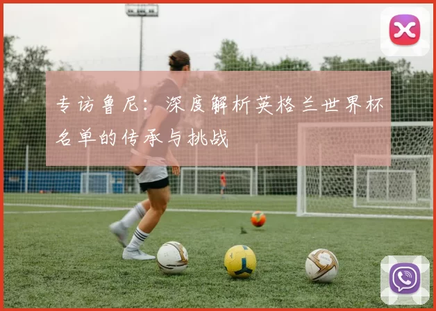 专访鲁尼:深度解析英格兰世界杯名单的传承与挑战