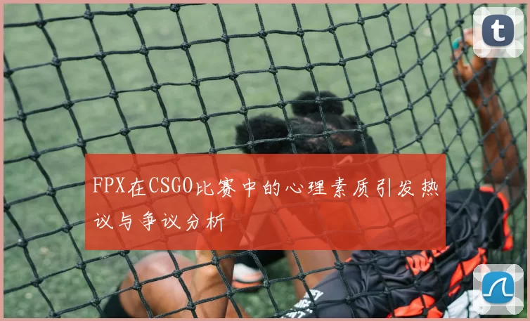 FPX在CSGO比赛中的心理素质引发热议与争议分析