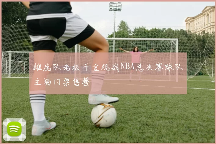 雄鹿队老板千金观战NBA总决赛球队主场门票售罄