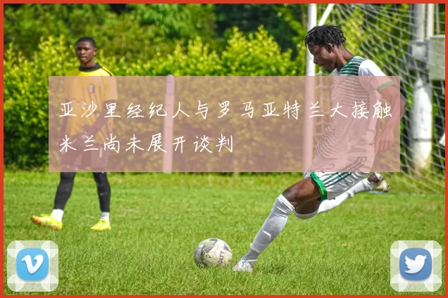 亚沙里经纪人与罗马亚特兰大接触米兰尚未展开谈判