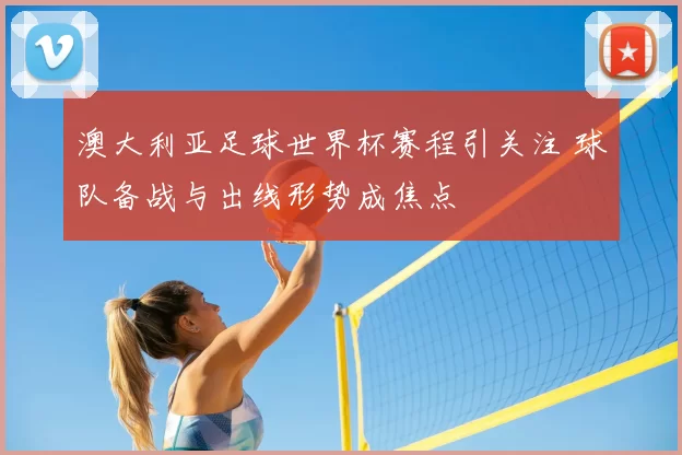 澳大利亚足球世界杯赛程引关注 球队备战与出线形势成焦点