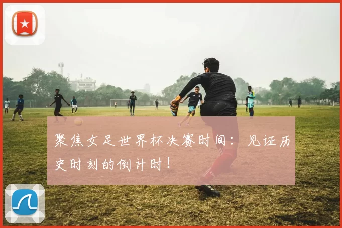 聚焦女足世界杯决赛时间:见证历史时刻的倒计时!