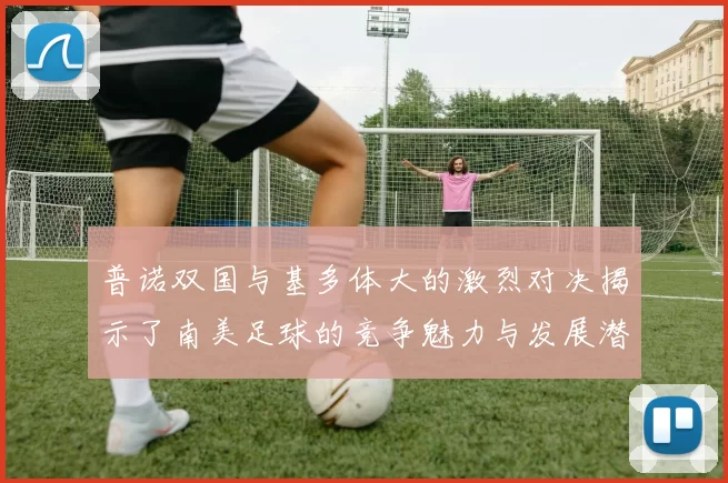 普诺双国与基多体大的激烈对决揭示了南美足球的竞争魅力与发展潜力