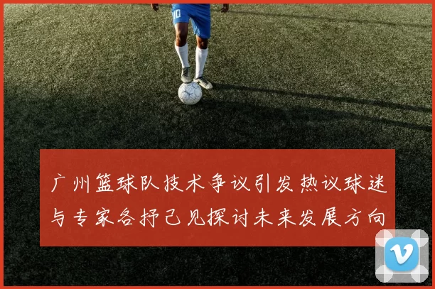 广州篮球队技术争议引发热议球迷与专家各抒己见探讨未来发展方向