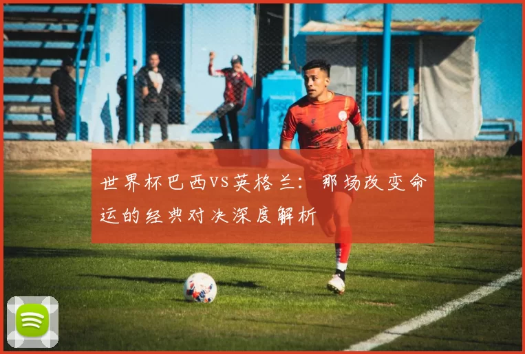 世界杯巴西vs英格兰：那场改变命运的经典对决深度解析