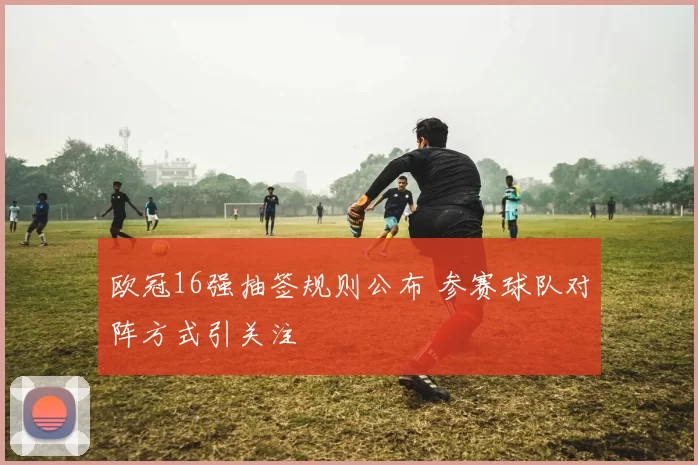 欧冠16强抽签规则公布 参赛球队对阵方式引关注