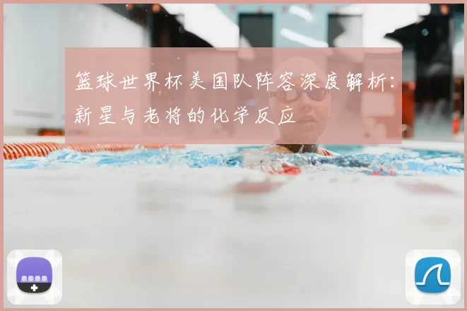 篮球世界杯美国队阵容深度解析：新星与老将的化学反应