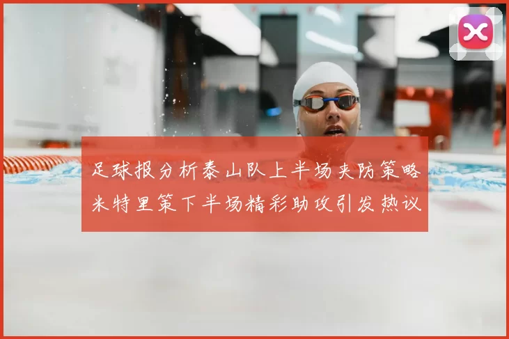 足球报分析泰山队上半场夹防策略米特里策下半场精彩助攻引发热议