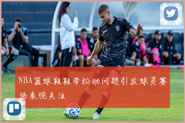NBA篮球鞋鞋带松动问题引发球员赛场表现关注