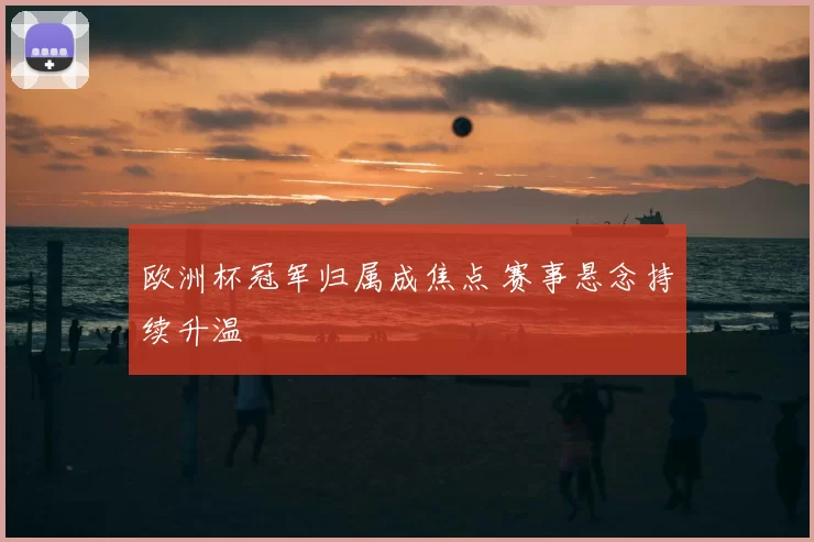 欧洲杯冠军归属成焦点 赛事悬念持续升温