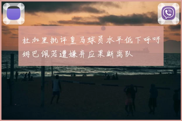 杜加里批评皇马球员水平低下呼吁姆巴佩若遭嫌弃应果断离队
