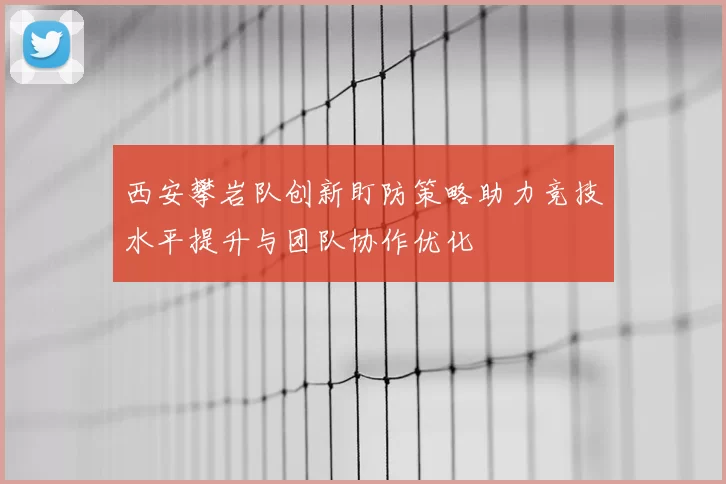 西安攀岩队创新盯防策略助力竞技水平提升与团队协作优化