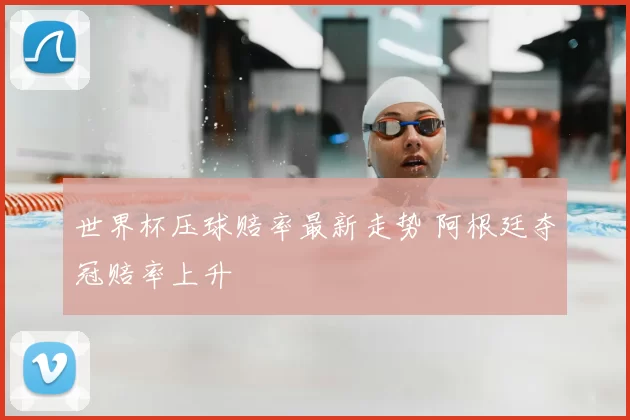 世界杯压球赔率最新走势 阿根廷夺冠赔率上升