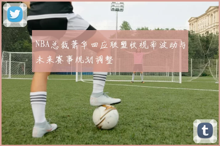 NBA总裁萧华回应联盟收视率波动与未来赛事规划调整