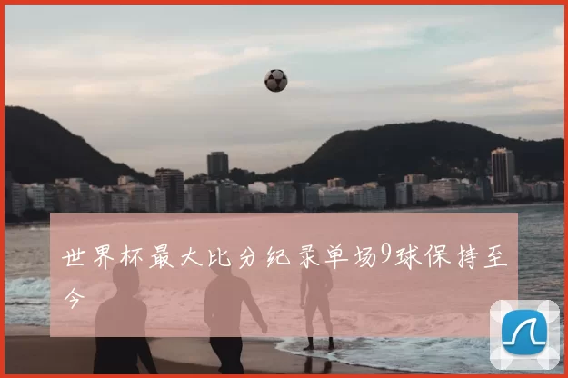 世界杯最大比分纪录单场9球保持至今