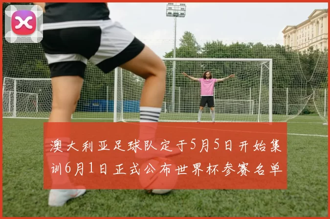 澳大利亚足球队定于5月5日开始集训6月1日正式公布世界杯参赛名单