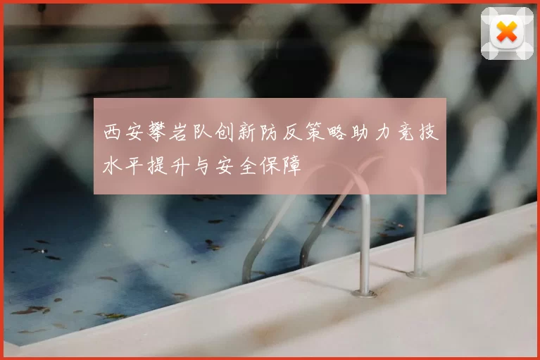 西安攀岩队创新防反策略助力竞技水平提升与安全保障