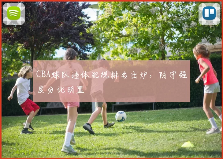 CBA球队违体犯规排名出炉,防守强度分化明显