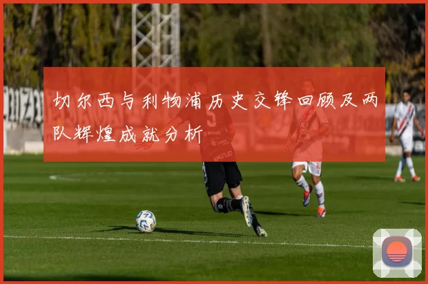 切尔西与利物浦历史交锋回顾及两队辉煌成就分析