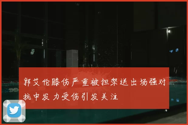 郭艾伦膝伤严重被担架送出场强对抗中发力受伤引发关注