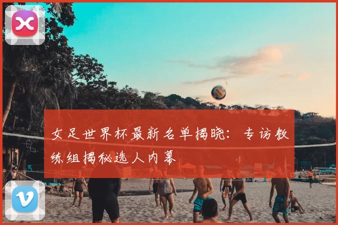 女足世界杯最新名单揭晓：专访教练组揭秘选人内幕