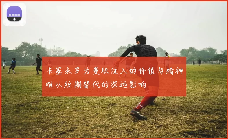 卡塞米罗为曼联注入的价值与精神难以短期替代的深远影响