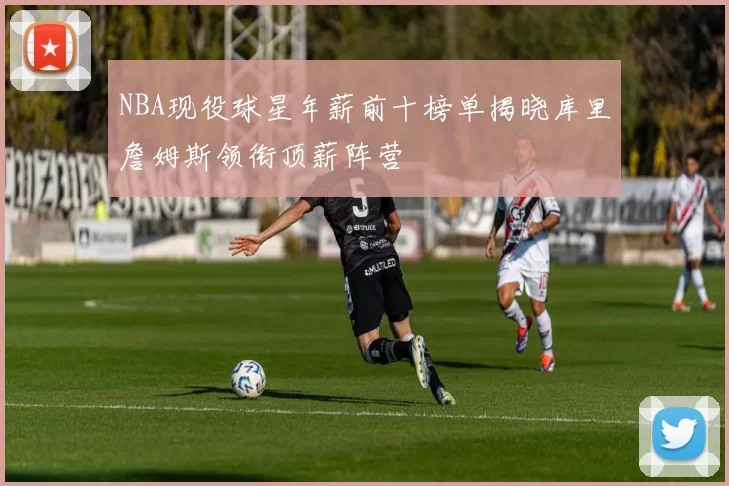 NBA现役球星年薪前十榜单揭晓库里詹姆斯领衔顶薪阵营