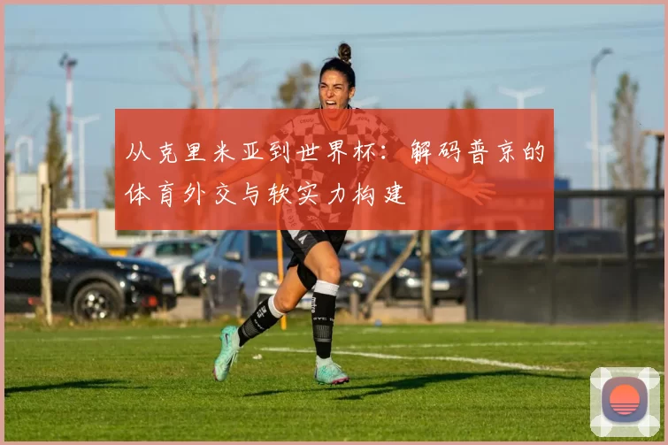 从克里米亚到世界杯:解码普京的体育外交与软实力构建