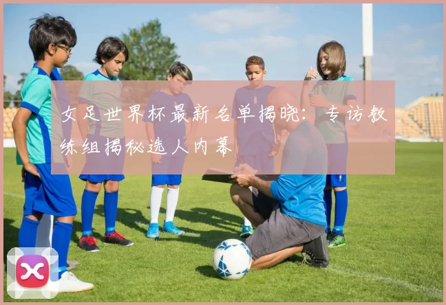 女足世界杯最新名单揭晓：专访教练组揭秘选人内幕