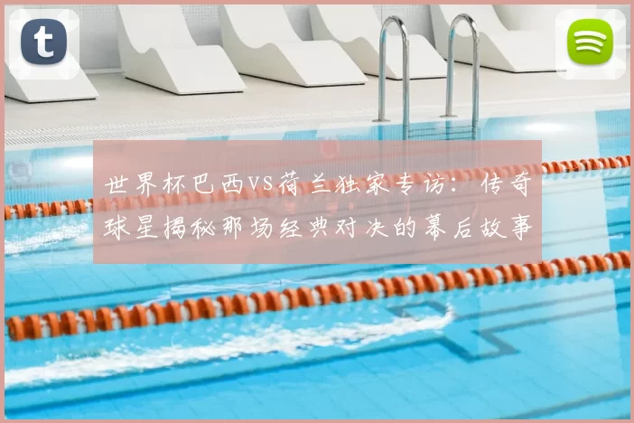 世界杯巴西vs荷兰独家专访:传奇球星揭秘那场经典对决的幕后故事