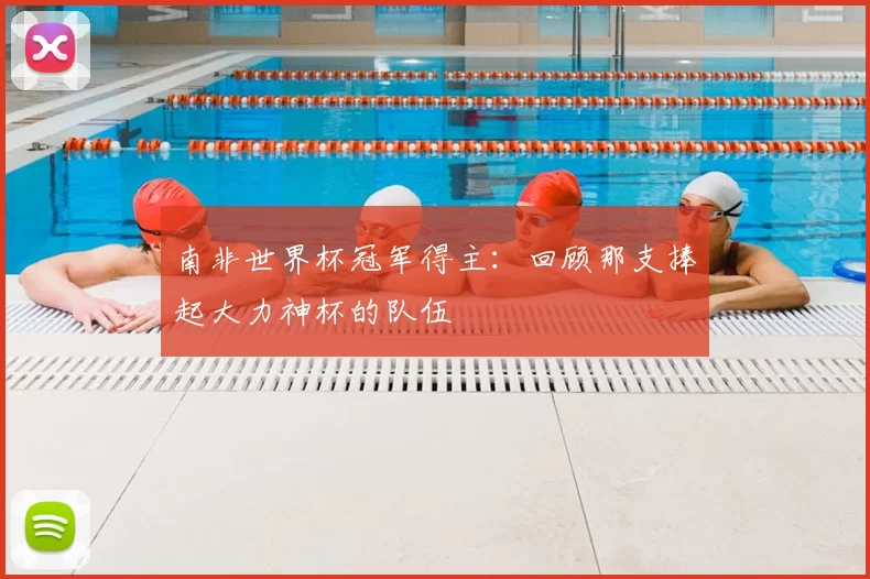 南非世界杯冠军得主：回顾那支捧起大力神杯的队伍