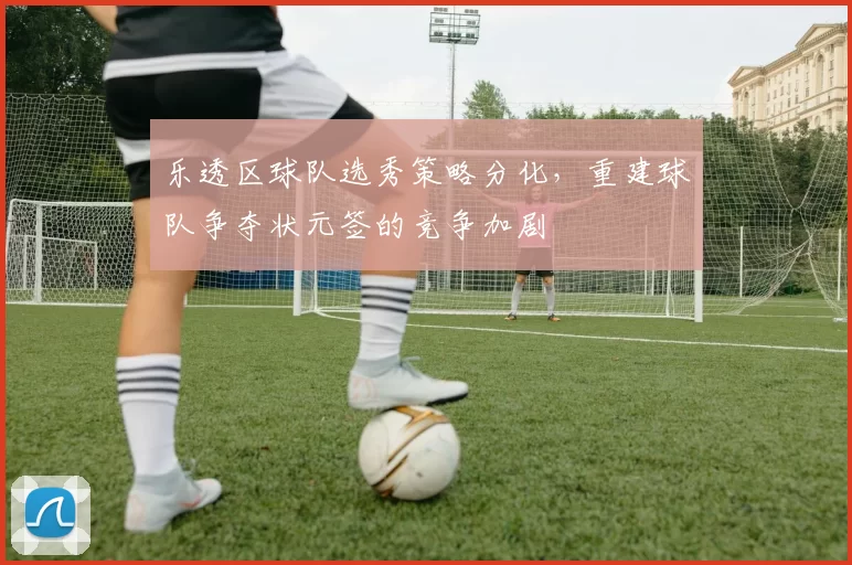 乐透区球队选秀策略分化,重建球队争夺状元签的竞争加剧