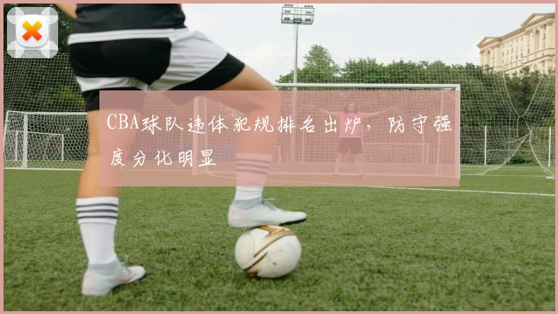 CBA球队违体犯规排名出炉，防守强度分化明显