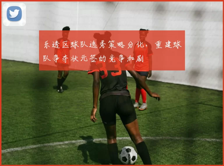 乐透区球队选秀策略分化,重建球队争夺状元签的竞争加剧