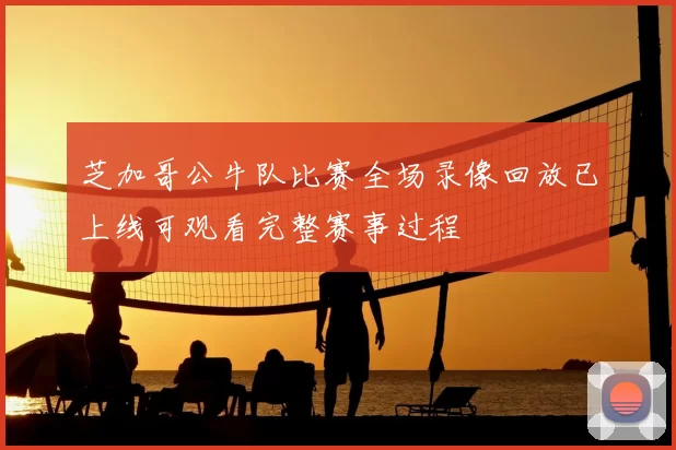 芝加哥公牛队比赛全场录像回放已上线可观看完整赛事过程