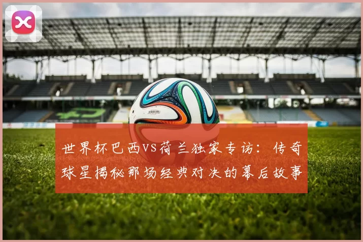 世界杯巴西vs荷兰独家专访:传奇球星揭秘那场经典对决的幕后故事