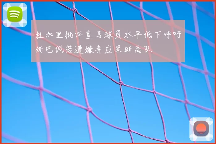 杜加里批评皇马球员水平低下呼吁姆巴佩若遭嫌弃应果断离队