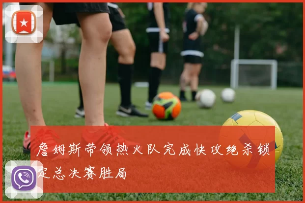 詹姆斯带领热火队完成快攻绝杀锁定总决赛胜局