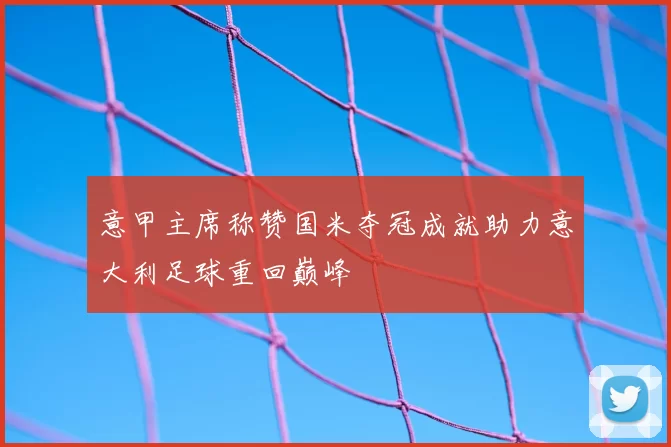 意甲主席称赞国米夺冠成就助力意大利足球重回巅峰