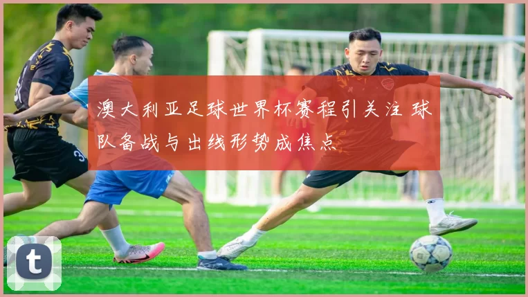 澳大利亚足球世界杯赛程引关注 球队备战与出线形势成焦点
