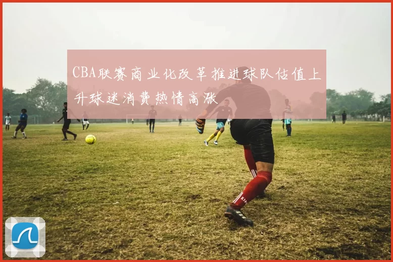 CBA联赛商业化改革推进球队估值上升球迷消费热情高涨