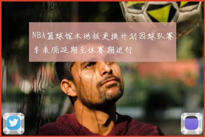 NBA篮球馆木地板更换计划因球队赛季表现延期至休赛期进行
