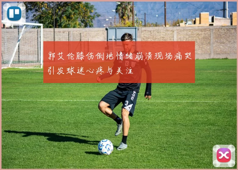 郭艾伦膝伤倒地情绪崩溃现场痛哭引发球迷心疼与关注