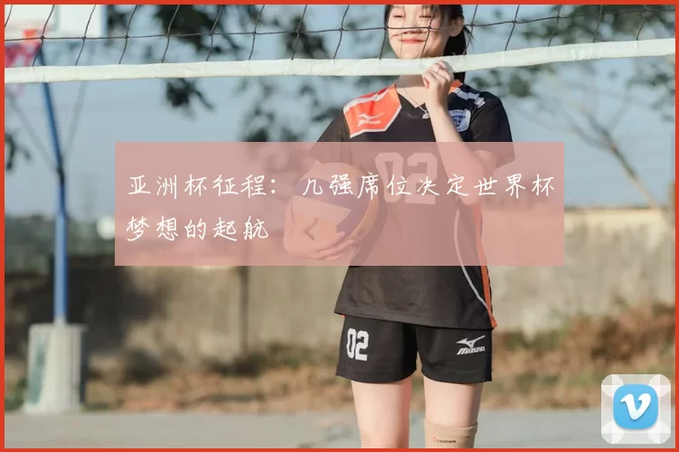 亚洲杯征程:几强席位决定世界杯梦想的起航