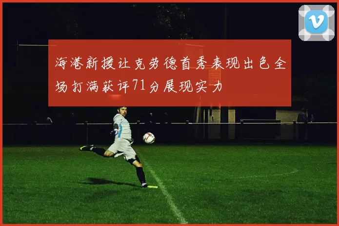 海港新援让克劳德首秀表现出色全场打满获评71分展现实力