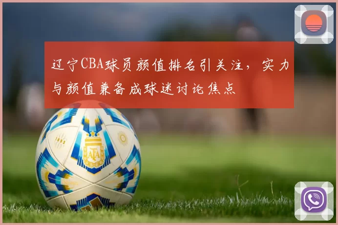 辽宁CBA球员颜值排名引关注，实力与颜值兼备成球迷讨论焦点