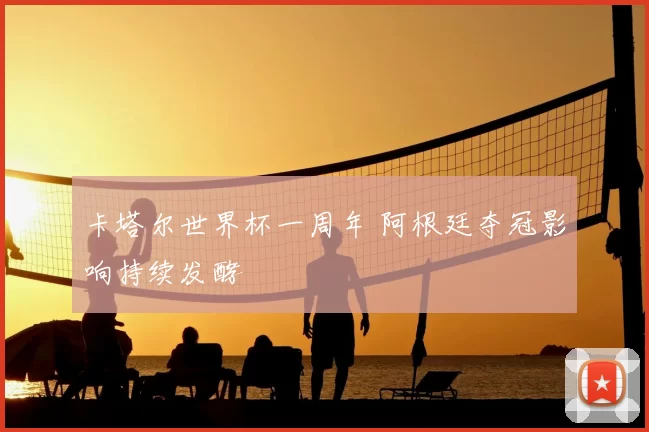 卡塔尔世界杯一周年 阿根廷夺冠影响持续发酵